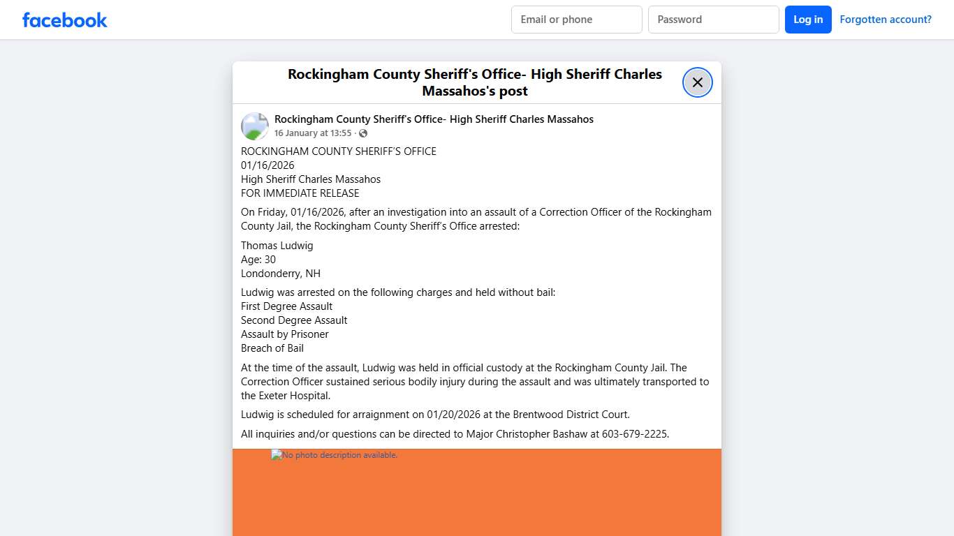 ROCKINGHAM COUNTY SHERIFF’S OFFICE 01/16/2026 High Sheriff Charles Massahos FOR IMMEDIATE RELEASE On Friday, 01/16/2026, after an investigation into an assault of a Correction Officer of the Rockingham County Jail, the Rockingham County Sheriff’s Office arrested: Thomas Ludwig Age: 30 Londonderry, NH Ludwig was arrested on the following charges and held without bail: First Degree Assault Second Degree Assault Assault by Prisoner Breach of Bail At the time of the assault, Ludwig was held in offic